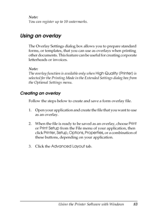 Page 83Using the Printer Software with Windows83
4
4
4
4
4
4
4
4
4
4
4
4
Note:
You can register up to 10 watermarks.
Using an overlay
The Overlay Settings dialog box allows you to prepare standard 
forms, or templates, that you can use as overlays when printing 
other documents. This feature can be useful for creating corporate 
letterheads or invoices.
Note:
The overlay function is available only when High Quality (Printer) is 
selected for the Printing Mode in the Extended Settings dialog box from 
the...