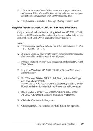 Page 89Using the Printer Software with Windows89
4
4
4
4
4
4
4
4
4
4
4
4
❏When the document’s resolution, paper size or paper orientation 
settings are different from the form overlay data that you use, you 
cannot print the document with the form overlay data.
❏This function is available in the High Quality (Printer) mode.
Register the form overlay data on the Hard Disk Drive
Only a network administrator using Windows XP, 2000, NT 4.0, 
or Server 2003 is allowed to register the form overlay data on the...