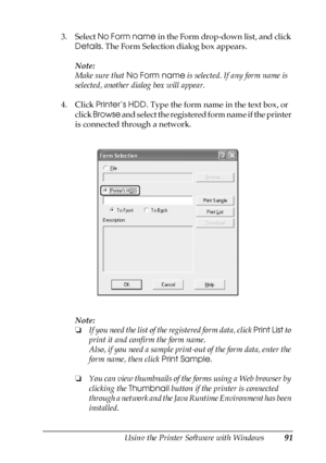 Page 91Using the Printer Software with Windows91
4
4
4
4
4
4
4
4
4
4
4
4
3. Select No Form name in the Form drop-down list, and click 
Details. The Form Selection dialog box appears.
Note:
Make sure that No Form name is selected. If any form name is 
selected, another dialog box will appear.
4. Click Printer’s HDD. Type the form name in the text box, or 
click Browse and select the registered form name if the printer 
is connected through a network.
Note:
❏If you need the list of the registered form data, click...