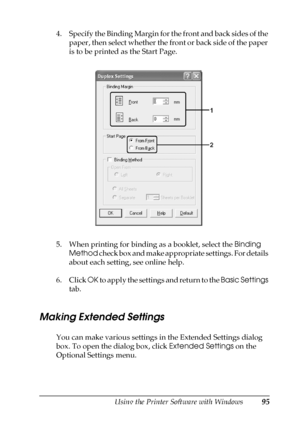 Page 95Using the Printer Software with Windows95
4
4
4
4
4
4
4
4
4
4
4
4
4. Specify the Binding Margin for the front and back sides of the 
paper, then select whether the front or back side of the paper 
is to be printed as the Start Page.
5. When printing for binding as a booklet, select the Binding 
Method check box and make appropriate settings. For details 
about each setting, see online help.
6. Click OK to apply the settings and return to the Basic Settings 
tab.
Making Extended Settings
You can make...