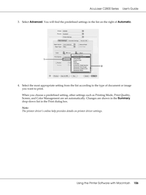 Page 106AcuLaser C2800 Series Users Guide
Using the Printer Software with Macintosh106
3. Select Advanced. You will find the predefined settings in the list on the right of Automatic.
4. Select the most appropriate setting from the list according to the type of document or image 
you want to print.
When you choose a predefined setting, other settings such as Printing Mode, Print Quality, 
Screen, and Color Management are set automatically. Changes are shown in the Summary 
drop-down list in the Print dialog...