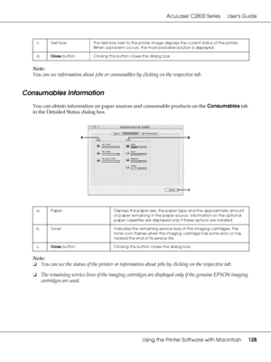 Page 128AcuLaser C2800 Series Users Guide
Using the Printer Software with Macintosh128
Note:
You can see information about jobs or consumables by clicking on the respective tab.
Consumables Information
You can obtain information on paper sources and consumable products on the Consumables tab 
in the Detailed Status dialog box.
Note:
❏You can see the status of the printer or information about jobs by clicking on the respective tab.
❏The remaining service lives of the imaging cartridges are displayed only if the...