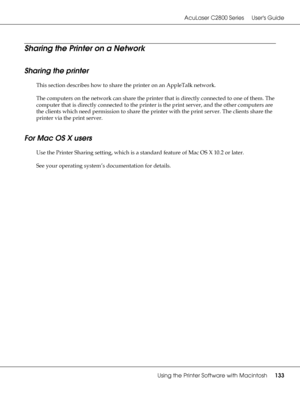 Page 133AcuLaser C2800 Series Users Guide
Using the Printer Software with Macintosh133
Sharing the Printer on a Network
Sharing the printer
This section describes how to share the printer on an AppleTalk network.
The computers on the network can share the printer that is directly connected to one of them. The 
computer that is directly connected to the printer is the print server, and the other computers are 
the clients which need permission to share the printer with the print server. The clients share the...