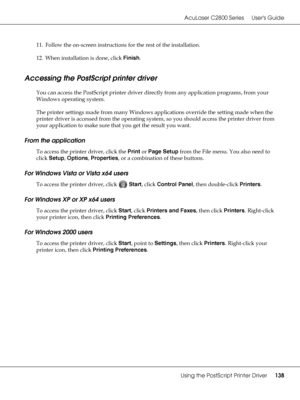 Page 138AcuLaser C2800 Series Users Guide
Using the PostScript Printer Driver138
11. Follow the on-screen instructions for the rest of the installation.
12. When installation is done, click Finish.
Accessing the PostScript printer driver
You can access the PostScript printer driver directly from any application programs, from your 
Windows operating system.
The printer settings made from many Windows applications override the setting made when the 
printer driver is accessed from the operating system, so you...