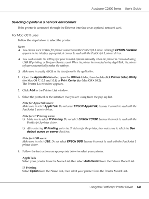 Page 141AcuLaser C2800 Series Users Guide
Using the PostScript Printer Driver141
Selecting a printer in a network environment
If the printer is connected through the Ethernet interface or an optional network card.
For Mac OS X users
Follow the steps below to select the printer.
Note:
❏You cannot use FireWire for printer connection in the PostScript 3 mode. Although EPSON FireWire 
appears in the interface pop-up list, it cannot be used with the PostScript 3 printer driver.
❏You need to make the settings for your...