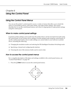 Page 146AcuLaser C2800 Series Users Guide
Using the Control Panel146
Chapter 8 
Using the Control Panel
Using the Control Panel Menus
You can use the printer’s control panel to access a variety of menus that allow you to check the 
status of consumable products, print status sheets, and make printer settings. This section 
describes how to use the control panel menus, and when it is appropriate to make printer settings 
using the control panel.
When to make control panel settings
In general, printer settings can...