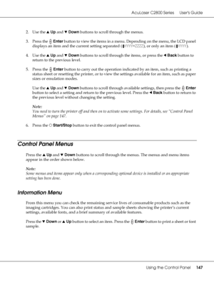 Page 147AcuLaser C2800 Series Users Guide
Using the Control Panel147
2. Use the uUp and dDown buttons to scroll through the menus.
3. Press the Enter button to view the items in a menu. Depending on the menu, the LCD panel 
displays an item and the current setting separated (YYYY=ZZZZ), or only an item (YYYY).
4. Use the uUp and dDown buttons to scroll through the items, or press the lBack button to 
return to the previous level.
5. Press the Enter button to carry out the operation indicated by an item, such as...