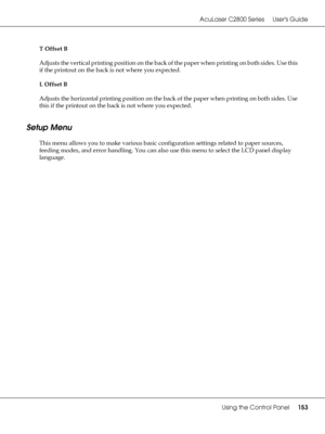 Page 153AcuLaser C2800 Series Users Guide
Using the Control Panel153
T Offset B
Adjusts the vertical printing position on the back of the paper when printing on both sides. Use this 
if the printout on the back is not where you expected.
L Offset B
Adjusts the horizontal printing position on the back of the paper when printing on both sides. Use 
this if the printout on the back is not where you expected.
Setup Menu
This menu allows you to make various basic configuration settings related to paper sources,...