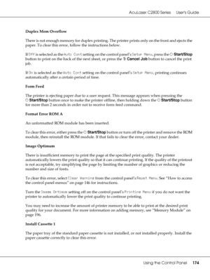 Page 174AcuLaser C2800 Series Users Guide
Using the Control Panel174
Duplex Mem Overflow
There is not enough memory for duplex printing. The printer prints only on the front and ejects the 
paper. To clear this error, follow the instructions below.
If Off is selected as the Auto Cont setting on the control panel’s Setup Menu, press the NStart/Stop 
button to print on the back of the next sheet, or press the +Cancel Job button to cancel the print 
job.
If On is selected as the Auto Cont setting on the control...