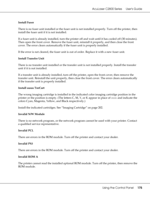 Page 175AcuLaser C2800 Series Users Guide
Using the Control Panel175
Install Fuser
There is no fuser unit installed or the fuser unit is not installed properly. Turn off the printer, then 
install the fuser unit if it is not installed. 
If a fuser unit is already installed, turn the printer off and wait until it has cooled off (30 minutes). 
Then open the front cover. Remove the fuser unit, reinstall it properly, and then close the front 
cover. The error clears automatically if the fuser unit is properly...