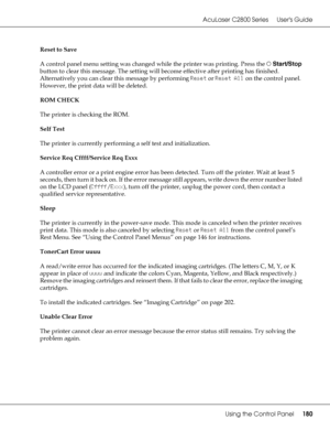 Page 180AcuLaser C2800 Series Users Guide
Using the Control Panel180
Reset to Save
A control panel menu setting was changed while the printer was printing. Press the NStart/Stop 
button to clear this message. The setting will become effective after printing has finished.
Alternatively you can clear this message by performing Reset or Reset All on the control panel. 
However, the print data will be deleted.
ROM CHECK
The printer is checking the ROM.
Self Test
The printer is currently performing a self test and...