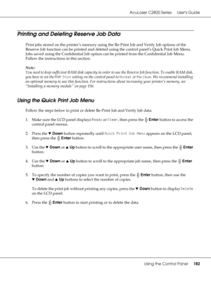 Page 182AcuLaser C2800 Series Users Guide
Using the Control Panel182
Printing and Deleting Reserve Job Data
Print jobs stored on the printer’s memory using the Re-Print Job and Verify Job options of the 
Reserve Job function can be printed and deleted using the control panel’s Quick Print Job Menu. 
Jobs saved using the Confidential Job option can be printed from the Confidential Job Menu. 
Follow the instructions in this section.
Note:
You need to keep sufficient RAM disk capacity in order to use the Reserve...