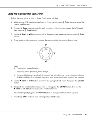 Page 183AcuLaser C2800 Series Users Guide
Using the Control Panel183
Using the Confidential Job Menu
Follow the steps below to print or delete Confidential Job data.
1. Make sure the LCD panel displays Ready or Sleep, then press the Enter button to access the 
control panel menus.
2. Press the dDown button repeatedly until ConfidentialJobMenu appears on the LCD panel, 
then press the Enter button.
3. Use the dDown or uUp button to scroll to the appropriate user name, then press the Enter 
button.
4. Enter your...