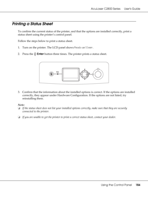 Page 184AcuLaser C2800 Series Users Guide
Using the Control Panel184
Printing a Status Sheet
To confirm the current status of the printer, and that the options are installed correctly, print a 
status sheet using the printer’s control panel.
Follow the steps below to print a status sheet.
1. Turn on the printer. The LCD panel shows Ready or Sleep.
2. Press the Enter button three times. The printer prints a status sheet.
3. Confirm that the information about the installed options is correct. If the options are...