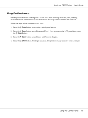 Page 186AcuLaser C2800 Series Users Guide
Using the Control Panel186
Using the Reset menu
Selecting Reset from the control panel’s Reset Menu stops printing, clears the print job being 
received from the active interface, and clears errors that may have occurred at the interface.
Follow the steps below to use the Reset Menu.
1. Press the Enter button to access the control panel menus. 
2. Press the dDown button several times until Reset Menu appears on the LCD panel, then press 
the Enter button.
3. Press the...