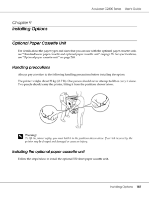 Page 187AcuLaser C2800 Series Users Guide
Installing Options187
Chapter 9 
Installing Options
Optional Paper Cassette Unit
For details about the paper types and sizes that you can use with the optional paper cassette unit, 
see “Standard lower paper cassette and optional paper cassette unit” on page 38. For specifications, 
see “Optional paper cassette unit” on page 268.
Handling precautions
Always pay attention to the following handling precautions before installing the option:
The printer weighs about 28 kg...