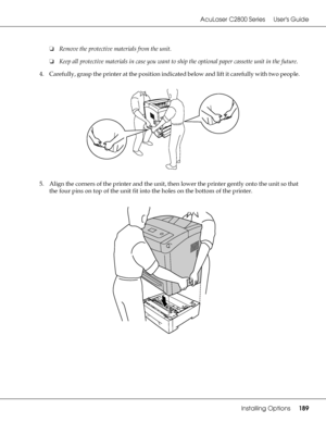 Page 189AcuLaser C2800 Series Users Guide
Installing Options189
❏Remove the protective materials from the unit.
❏Keep all protective materials in case you want to ship the optional paper cassette unit in the future.
4. Carefully, grasp the printer at the position indicated below and lift it carefully with two people.
5. Align the corners of the printer and the unit, then lower the printer gently onto the unit so that 
the four pins on top of the unit fit into the holes on the bottom of the printer.
 