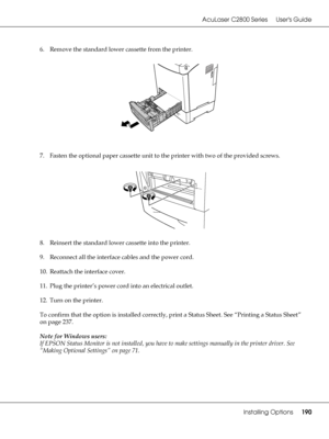 Page 190AcuLaser C2800 Series Users Guide
Installing Options190
6. Remove the standard lower cassette from the printer.
7. Fasten the optional paper cassette unit to the printer with two of the provided screws.
8. Reinsert the standard lower cassette into the printer.
9. Reconnect all the interface cables and the power cord.
10. Reattach the interface cover.
11. Plug the printer’s power cord into an electrical outlet.
12. Turn on the printer.
To confirm that the option is installed correctly, print a Status...