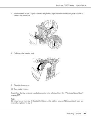 Page 194AcuLaser C2800 Series Users Guide
Installing Options194
7. Insert the tabs on the Duplex Unit into the printer, align the arrow marks and push it down to 
connect the connector.
8. Pull down the transfer unit.
9. Close the front cover.
10. Turn on the printer.
To confirm that the option is installed correctly, print a Status Sheet. See “Printing a Status Sheet” 
on page 237.
Note:
The printer cannot recognize the Duplex Unit if its cover has not been removed. Make sure that the cover was 
removed as...