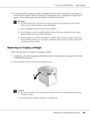 Page 203AcuLaser C2800 Series Users Guide
Replacing Consumable Products203
❏Do not expose the imaging cartridge to sunlight at all and avoid exposing it to room light for 
more than five minutes. Exposure to light can damage the drum, causing dark or light areas to 
appear on the printed page and reducing the service life of the drum.
w
Warning:
❏Do not touch the toner. Keep the toner away from your eyes. If toner gets on your skin or 
clothes, wash it off with soap and water immediately.
❏Keep consumable...