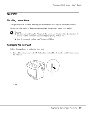 Page 207AcuLaser C2800 Series Users Guide
Replacing Consumable Products207
Fuser Unit
Handling precautions
Always observe the following handling precautions when replacing the consumable products.
Do not touch the surface of the consumable product. Doing so may impair print quality.
w
Warning:
❏The fuser unit can be very hot if the printer has been in use. Turn the printer off and wait for 30 
minutes until the temperature has subsided before replacing the fuser unit.
❏Keep the consumable products out of the...