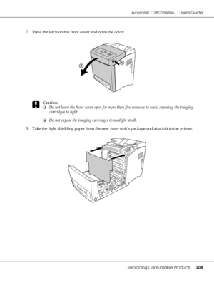 Page 208AcuLaser C2800 Series Users Guide
Replacing Consumable Products208
2. Press the latch on the front cover and open the cover.
c
Caution:
❏Do not leave the front cover open for more than five minutes to avoid exposing the imaging 
cartridges to light.
❏Do not expose the imaging cartridges to sunlight at all.
3. Take the light shielding paper from the new fuser unit’s package and attach it to the printer.
 