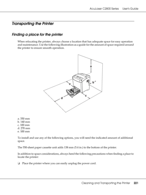 Page 221AcuLaser C2800 Series Users Guide
Cleaning and Transporting the Printer221
Transporting the Printer
Finding a place for the printer
When relocating the printer, always choose a location that has adequate space for easy operation 
and maintenance. Use the following illustration as a guide for the amount of space required around 
the printer to ensure smooth operation.
a. 350 mm
b. 140 mm
c. 100 mm
d. 270 mm
e. 100 mm
To install and use any of the following options, you will need the indicated amount of...