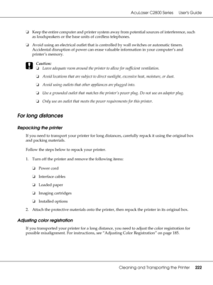 Page 222AcuLaser C2800 Series Users Guide
Cleaning and Transporting the Printer222
❏Keep the entire computer and printer system away from potential sources of interference, such 
as loudspeakers or the base units of cordless telephones.
❏Avoid using an electrical outlet that is controlled by wall switches or automatic timers. 
Accidental disruption of power can erase valuable information in your computer’s and 
printer’s memory.
c
Caution:
❏Leave adequate room around the printer to allow for sufficient...