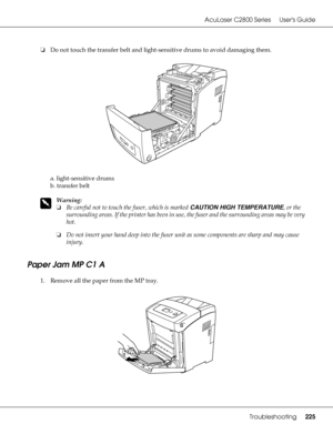 Page 225AcuLaser C2800 Series Users Guide
Troubleshooting225
❏Do not touch the transfer belt and light-sensitive drums to avoid damaging them.
a. light-sensitive drums
b. transfer belt
w
Warning:
❏Be careful not to touch the fuser, which is marked CAUTION HIGH TEMPERATURE, or the 
surrounding areas. If the printer has been in use, the fuser and the surrounding areas may be very 
hot.
❏Do not insert your hand deep into the fuser unit as some components are sharp and may cause 
injury.
Paper Jam MP C1 A
1. Remove...