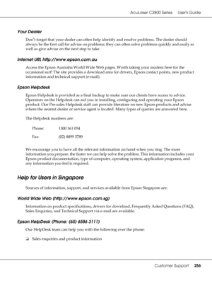 Page 256AcuLaser C2800 Series Users Guide
Customer Support256
Your Dealer
Don’t forget that your dealer can often help identify and resolve problems. The dealer should 
always be the first call for advise on problems; they can often solve problems quickly and easily as 
well as give advise on the next step to take.
Internet URL http://www.epson.com.au
Access the Epson Australia World Wide Web pages. Worth taking your modem here for the 
occasional surf! The site provides a download area for drivers, Epson...