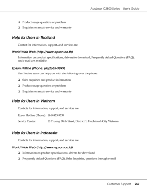 Page 257AcuLaser C2800 Series Users Guide
Customer Support257
❏Product usage questions or problem
❏Enquiries on repair service and warranty
Help for Users in Thailand
New :For all productsContact for information, support, and services are:
World Wide Web (http://www.epson.co.th)
Information on product specifications, drivers for download, Frequently Asked Questions (FAQ), 
and e-mail are available.
Epson Hotline (Phone: (66)2685-9899)
Our Hotline team can help you with the following over the phone:
❏Sales...