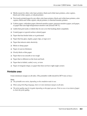 Page 263AcuLaser C2800 Series Users Guide
Technical Specifications263
❏Media meant for other color laser printers, black-and-white laser printers, color copiers, 
black-and-white copiers, or ink jet printers
❏Previously printed paper by any other color laser printers, black-and-white laser printers, color 
copiers, black-and-white copiers, ink jet printers, or thermal transfer printers
❏Carbon paper, carbonless paper, thermal-sensitive paper, pressure-sensitive paper, acid paper, 
or paper that uses...