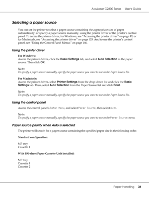 Page 36AcuLaser C2800 Series Users Guide
Paper Handling36
Selecting a paper source
You can set the printer to select a paper source containing the appropriate size of paper 
automatically, or specify a paper source manually, using the printer driver or the printer’s control 
panel. To access the printer driver, for Windows, see “Accessing the printer driver” on page 49, or 
for Macintosh, see “Accessing the printer driver” on page 103. And to use the printer’s control 
panel, see “Using the Control Panel Menus”...