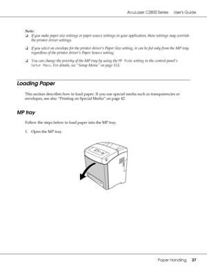 Page 37AcuLaser C2800 Series Users Guide
Paper Handling37
Note:
❏If you make paper size settings or paper source settings in your application, these settings may override 
the printer driver settings.
❏If you select an envelope for the printer driver’s Paper Size setting, it can be fed only from the MP tray 
regardless of the printer driver’s Paper Source setting.
❏You can change the priority of the MP tray by using the MP Mode setting in the control panel’s 
Setup Menu. For details, see “Setup Menu” on page...