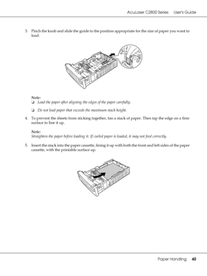 Page 40AcuLaser C2800 Series Users Guide
Paper Handling40
3. Pinch the knob and slide the guide to the position appropriate for the size of paper you want to 
load.
Note:
❏Load the paper after aligning the edges of the paper carefully.
❏Do not load paper that exceeds the maximum stack height.
4. To prevent the sheets from sticking together, fan a stack of paper. Then tap the edge on a firm 
surface to line it up.
Note:
Straighten the paper before loading it. If curled paper is loaded, it may not feed...