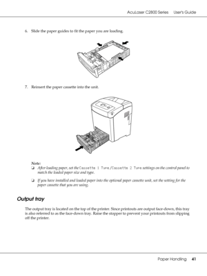 Page 41AcuLaser C2800 Series Users Guide
Paper Handling41
6. Slide the paper guides to fit the paper you are loading.
7. Reinsert the paper cassette into the unit.
Note:
❏After loading paper, set the Cassette 1 Type / Cassette 2 Type settings on the control panel to 
match the loaded paper size and type.
❏If you have installed and loaded paper into the optional paper cassette unit, set the setting for the 
paper cassette that you are using.
Output tray
The output tray is located on the top of the printer. Since...