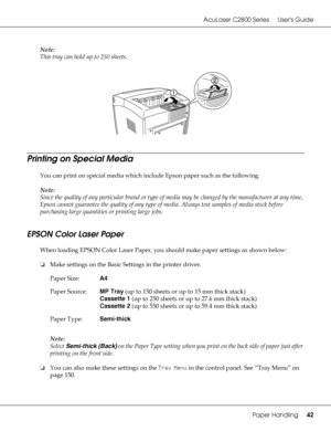 Page 42AcuLaser C2800 Series Users Guide
Paper Handling42
Note:
This tray can hold up to 250 sheets.
Printing on Special Media
You can print on special media which include Epson paper such as the following. 
Note:
Since the quality of any particular brand or type of media may be changed by the manufacturer at any time, 
Epson cannot guarantee the quality of any type of media. Always test samples of media stock before 
purchasing large quantities or printing large jobs.
EPSON Color Laser Paper
When loading EPSON...
