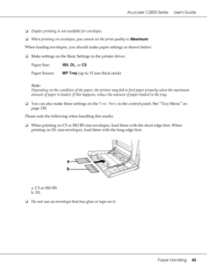 Page 45AcuLaser C2800 Series Users Guide
Paper Handling45
❏Duplex printing is not available for envelopes.
❏When printing on envelopes, you cannot set the print quality to Maximum.
When loading envelopes, you should make paper settings as shown below:
❏Make settings on the Basic Settings in the printer driver.
Note:
Depending on the condition of the paper, the printer may fail to feed paper properly when the maximum 
amount of paper is loaded. If this happens, reduce the amount of paper loaded in the tray.
❏You...