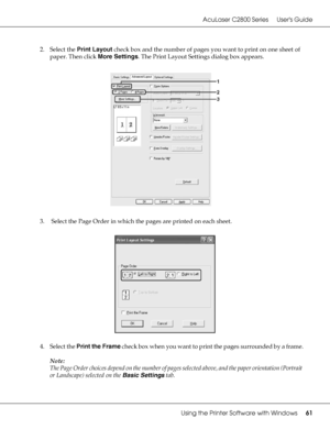 Page 61AcuLaser C2800 Series Users Guide
Using the Printer Software with Windows61
2. Select the Print Layout check box and the number of pages you want to print on one sheet of 
paper. Then click More Settings. The Print Layout Settings dialog box appears.
3.  Select the Page Order in which the pages are printed on each sheet.
4. Select the Print the Frame check box when you want to print the pages surrounded by a frame.
Note:
The Page Order choices depend on the number of pages selected above, and the paper...