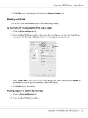 Page 62AcuLaser C2800 Series Users Guide
Using the Printer Software with Windows62
5. Click OK to apply the settings and return to the Advanced Layout tab.
Resizing printouts
You can have your document enlarged or reduced during printing.
To automatically resize pages to fit the output paper
1. Click the Advanced Layout tab.
2. Select the Zoom Options check box, then select the desired paper size from the Output Paper 
drop-down list. The page will be printed to fit on the paper you have selected.
3. Select...