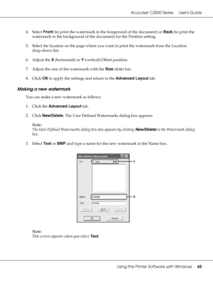 Page 65AcuLaser C2800 Series Users Guide
Using the Printer Software with Windows65
4. Select Front (to print the watermark in the foreground of the document) or Back (to print the 
watermark in the background of the document) for the Position setting.
5. Select the location on the page where you want to print the watermark from the Location 
drop-down list.
6. Adjust the X (horizontal) or Y (vertical) Offset position.
7. Adjust the size of the watermark with the Size slider bar.
8. Click OK to apply the...