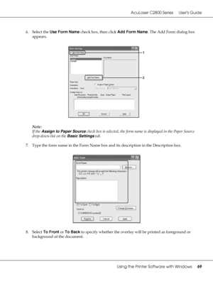 Page 69AcuLaser C2800 Series Users Guide
Using the Printer Software with Windows69
6. Select the Use Form Name check box, then click Add Form Name. The Add Form dialog box 
appears.
Note:
If the Assign to Paper Source check box is selected, the form name is displayed in the Paper Source 
drop-down list on the Basic Settings tab.
7. Type the form name in the Form Name box and its description in the Description box.
8. Select To Front or To Back to specify whether the overlay will be printed as foreground or...