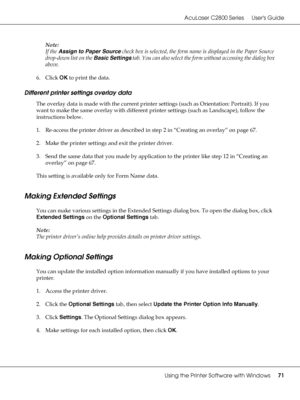 Page 71AcuLaser C2800 Series Users Guide
Using the Printer Software with Windows71
Note:
If the Assign to Paper Source check box is selected, the form name is displayed in the Paper Source 
drop-down list on the Basic Settings tab. You can also select the form without accessing the dialog box 
above.
6. Click OK to print the data.
Different printer settings overlay data
The overlay data is made with the current printer settings (such as Orientation: Portrait). If you 
want to make the same overlay with...