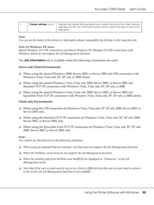 Page 85AcuLaser C2800 Series Users Guide
Using the Printer Software with Windows85
Note:
You can see the status of the printer or information about consumables by clicking on the respective tab.
Note for Windows XP users:
Shared Windows XP LPR connections and shared Windows XP Standard TCP/IP connections with 
Windows clients do not support the Job Management function.
The Job Information tab is available when the following connections are used:
Server and Client Environments:
❏When using the shared Windows...