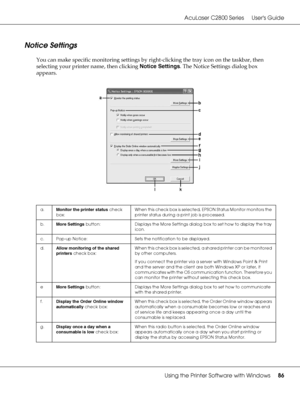 Page 86AcuLaser C2800 Series Users Guide
Using the Printer Software with Windows86
Notice Settings
You can make specific monitoring settings by right-clicking the tray icon on the taskbar, then 
selecting your printer name, then clicking Notice Settings. The Notice Settings dialog box 
appears.
a.Monitor the printer status check 
box:When this check box is selected, EPSON Status Monitor monitors the 
printer status during a print job is processed.
b.More Settings button: Displays the More Settings dialog box to...