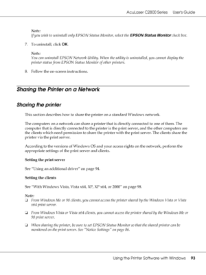 Page 93AcuLaser C2800 Series Users Guide
Using the Printer Software with Windows93
Note:
If you wish to uninstall only EPSON Status Monitor, select the EPSON Status Monitor check box.
7. To uninstall, click OK.
Note:
You can uninstall EPSON Network Utility. When the utility is uninstalled, you cannot display the 
printer status from EPSON Status Monitor of other printers.
8. Follow the on-screen instructions.
Sharing the Printer on a Network
Sharing the printer
This section describes how to share the printer on...