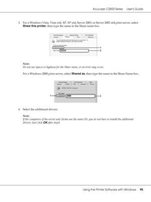 Page 95AcuLaser C2800 Series Users Guide
Using the Printer Software with Windows95
3. For a Windows Vista, Vista x64, XP, XP x64, Server 2003, or Server 2003 x64 print server, select 
Share this printer, then type the name in the Share name box.
Note:
Do not use spaces or hyphens for the Share name, or an error may occur.
For a Windows 2000 print server, select Shared as, then type the name in the Share Name box.
4. Select the additional drivers.
Note:
If the computers of the server and clients use the same OS,...