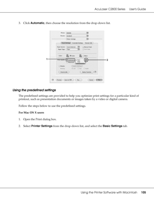 Page 105AcuLaser C2800 Series Users Guide
Using the Printer Software with Macintosh105
3. Click Automatic, then choose the resolution from the drop-down list.
Using the predefined settings
The predefined settings are provided to help you optimize print settings for a particular kind of 
printout, such as presentation documents or images taken by a video or digital camera.
Follow the steps below to use the predefined settings.
For Mac OS X users
1. Open the Print dialog box.
2. Select Printer Settings from the...