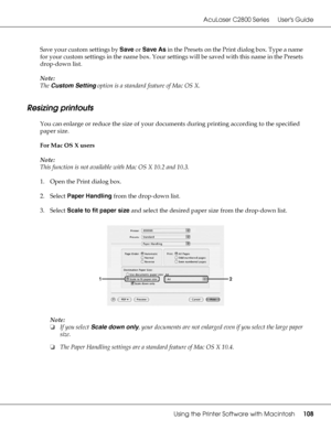 Page 108AcuLaser C2800 Series Users Guide
Using the Printer Software with Macintosh108
Save your custom settings by Save or Save As in the Presets on the Print dialog box. Type a name 
for your custom settings in the name box. Your settings will be saved with this name in the Presets 
drop-down list.
Note:
The Custom Setting option is a standard feature of Mac OS X.
Resizing printouts
You can enlarge or reduce the size of your documents during printing according to the specified 
paper size.
For Mac OS X users...