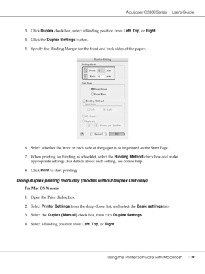 Page 119AcuLaser C2800 Series Users Guide
Using the Printer Software with Macintosh119
3. Click Duplex check box, select a Binding position from Left, Top, or Right.
4. Click the Duplex Settings button.
5. Specify the Binding Margin for the front and back sides of the paper.
6. Select whether the front or back side of the paper is to be printed as the Start Page.
7. When printing for binding as a booklet, select the Binding Method check box and make 
appropriate settings. For details about each setting, see...